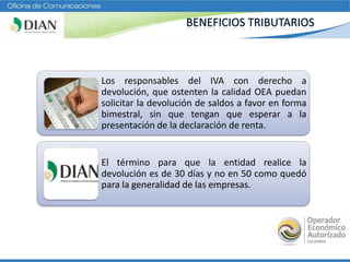 Los responsables del IVA con derecho a
devolución, que ostenten la calidad OEA puedan
solicitar la devolución de saldos a favor en forma
bimestral, sin que tengan que esperar a la
presentación de la declaración de renta.
El término para que la entidad realice la
devolución es de 30 días y no en 50 como quedó
para la generalidad de las empresas.
 