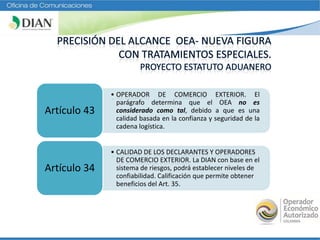 • OPERADOR DE COMERCIO EXTERIOR. El
parágrafo determina que el OEA no es
considerado como tal, debido a que es una
calidad basada en la confianza y seguridad de la
cadena logística.
Artículo 43
• CALIDAD DE LOS DECLARANTES Y OPERADORES
DE COMERCIO EXTERIOR. La DIAN con base en el
sistema de riesgos, podrá establecer niveles de
confiabilidad. Calificación que permite obtener
beneficios del Art. 35.
Artículo 34
 