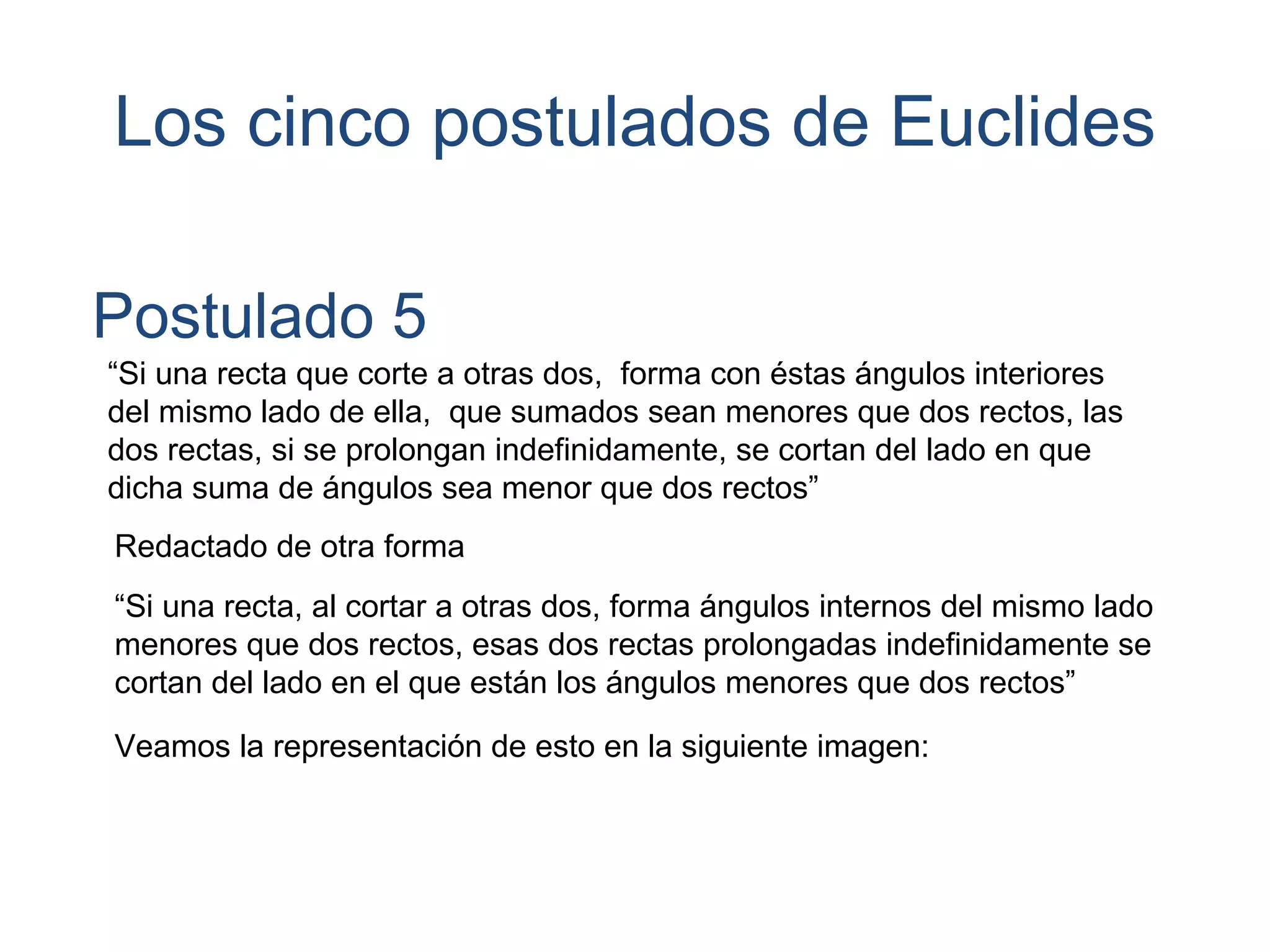 Los cinco postulados de Euclides
Postulado 5
“Si una recta que corte a otras dos, forma con éstas ángulos interiores
del mismo lado de ella, que sumados sean menores que dos rectos, las
dos rectas, si se prolongan indefinidamente, se cortan del lado en que
dicha suma de ángulos sea menor que dos rectos”
Redactado de otra forma
“Si una recta, al cortar a otras dos, forma ángulos internos del mismo lado
menores que dos rectos, esas dos rectas prolongadas indefinidamente se
cortan del lado en el que están los ángulos menores que dos rectos”
Veamos la representación de esto en la siguiente imagen:
 