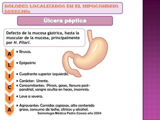 Defecto de la mucosa gástrica, hasta la
muscular de la mucosa, principalmente
por H. Pilori.
• Brusca.
• Epigastrio
• Cuadrante superior izquierdo.
• Carácter: Urente.
• Concomitantes: Pirosis, gases, llenura post-
pandrial, sangre oculta en heces, insomnio.
• Leve a severa.
• Agravantes: Comidas copiosas, alto contenido
graso, consumo de leche, cítricos y alcohol.
Semiología Médica Pedro Cossio año 2004
 