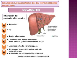 Inflamación del
conducto biliar común.
• Repentina .
• HD
• Región subescapular
• Carácter: Cólico. Triada de Charcot:
fiebre, ictericia, y dolor abdominal en el CSD.
• Moderada a fuerte. Horario regular.
• Agravantes: tras comida copiosa y de alto
contenido graso.
• Atenuantes: uso antiespasmódicos, vomitar.
Semiología Médica Pedro Cossio año 2004
 