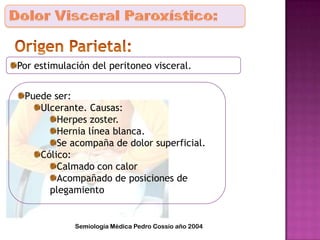 Por estimulación del peritoneo visceral.
Puede ser:
Ulcerante. Causas:
Herpes zoster.
Hernia línea blanca.
Se acompaña de dolor superficial.
Cólico:
Calmado con calor
Acompañado de posiciones de
plegamiento
Semiología Médica Pedro Cossio año 2004
 