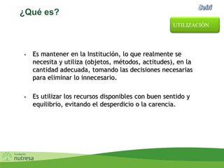 ¿Qué es?
• Es mantener en la Institución, lo que realmente se
necesita y utiliza (objetos, métodos, actitudes), en la
cantidad adecuada, tomando las decisiones necesarias
para eliminar lo innecesario.
• Es utilizar los recursos disponibles con buen sentido y
equilibrio, evitando el desperdicio o la carencia.
UTILIZACIÓN
 