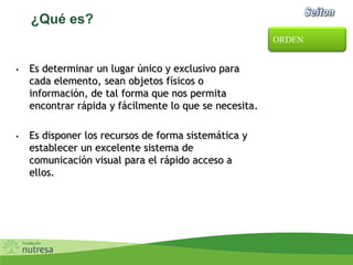 ¿Qué es?
• Es determinar un lugar único y exclusivo para
cada elemento, sean objetos físicos o
información, de tal forma que nos permita
encontrar rápida y fácilmente lo que se necesita.
• Es disponer los recursos de forma sistemática y
establecer un excelente sistema de
comunicación visual para el rápido acceso a
ellos.
ORDEN
 