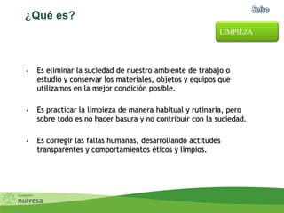 ¿Qué es?
• Es eliminar la suciedad de nuestro ambiente de trabajo o
estudio y conservar los materiales, objetos y equipos que
utilizamos en la mejor condición posible.
• Es practicar la limpieza de manera habitual y rutinaria, pero
sobre todo es no hacer basura y no contribuir con la suciedad.
• Es corregir las fallas humanas, desarrollando actitudes
transparentes y comportamientos éticos y limpios.
LIMPIEZA
 