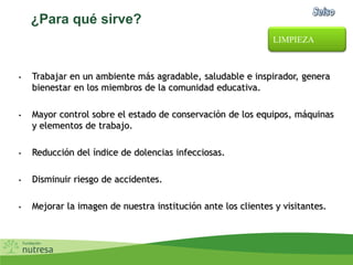 ¿Para qué sirve?
• Trabajar en un ambiente más agradable, saludable e inspirador, genera
bienestar en los miembros de la comunidad educativa.
• Mayor control sobre el estado de conservación de los equipos, máquinas
y elementos de trabajo.
• Reducción del índice de dolencias infecciosas.
• Disminuir riesgo de accidentes.
• Mejorar la imagen de nuestra institución ante los clientes y visitantes.
LIMPIEZA
 