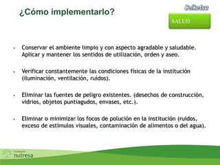 ¿Cómo implementarlo?
• Conservar el ambiente limpio y con aspecto agradable y saludable.
Aplicar y mantener los sentidos de utilización, orden y aseo.
• Verificar constantemente las condiciones físicas de la institución
(iluminación, ventilación, ruidos).
• Eliminar las fuentes de peligro existentes. (desechos de construcción,
vidrios, objetos puntiagudos, envases, etc.).
• Eliminar o minimizar los focos de polución en la institución (ruidos,
exceso de estímulos visuales, contaminación de alimentos o del agua).
SALUD
 