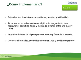 ¿Cómo implementarlo?
• Estimular un clima interno de confianza, amistad y solidaridad.
• Promover en las aulas momentos rápidos de relajamiento para
restaurar el equilibrio físico y mental (5 minutos entre una clase y
otra).
• Incentivar hábitos de higiene personal dentro y fuera de la escuela.
• Observar el uso adecuado de los uniformes (tipo y modelo requerido).
SALUD
 