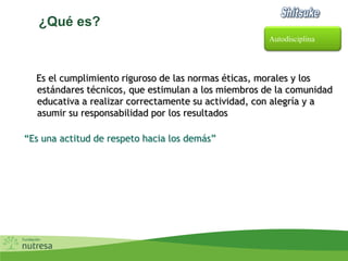 ¿Qué es?
Es el cumplimiento riguroso de las normas éticas, morales y los
estándares técnicos, que estimulan a los miembros de la comunidad
educativa a realizar correctamente su actividad, con alegría y a
asumir su responsabilidad por los resultados
“Es una actitud de respeto hacia los demás”
Autodisciplina
 