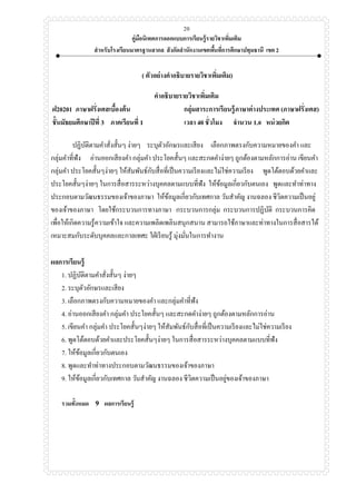 คู่มือนิเทศการออกแบบการเรียนรู้รายวิชาเพิ่มเติม
สาหรับโรงเรียนมาตรฐานสากล สังกัดสานักงานเขตพื้นที่การศึกษาปทุมธานี เขต 2
20
( ตัวอย่างคาอธิบายรายวิชาเพิ่มเติม)
คาอธิบายรายวิชาเพิ่มเติม
ฝ20201 ภาษาฝรั่งเศสเบื้องต้น กลุ่มสาระการเรียนรู้ภาษาต่างประเทศ (ภาษาฝรั่งเศส)
ชั้นมัธยมศึกษาปีที่ 3 ภาคเรียนที่ 1 เวลา 40 ชั่วโมง จานวน 1.0 หน่วยกิต
ปฏิบัติตามคาสั่งสั้นๆ ง่ายๆ ระบุตัวอักษรและเสียง เลือกภาพตรงกับความหมายของคา และ
กลุ่มคาที่ฟัง อ่านออกเสียงคา กลุ่มคา ประโยคสั้นๆ และสะกดคาง่ายๆ ถูกต้องตามหลักการอ่าน เขียนคา
กลุ่มคา ประโยคสั้นๆง่ายๆ ให้สัมพันธ์กับสื่อที่เป็นความเรียงและไม่ใช่ความเรียง พูดโต้ตอบด้วยคาและ
ประโยคสั้นๆง่ายๆ ในการสื่อสารระหว่างบุคคลตามแบบที่ฟัง ให้ข้อมูลเกี่ยวกับตนเอง พูดและทาท่าทาง
ประกอบตามวัฒนธรรมของเจ้าของภาษา ให้ข้อมูลเกี่ยวกับเทศกาล วันสาคัญ งานฉลอง ชีวิตความเป็นอยู่
ของเจ้าของภาษา โดยใช้กระบวนการทางภาษา กระบวนการกลุ่ม กระบวนการปฏิบัติ กระบวนการคิด
เพื่อให้เกิดความรู้ความเข้าใจ และความเพลิดเพลินสนุกสนาน สามารถใช้ภาษาและท่าทางในการสื่อสารได้
เหมาะสมกับระดับบุคคลและกาลเทศะ ใฝ่เรียนรู้ มุ่งมั่นในการทางาน
ผลการเรียนรู้
1. ปฏิบัติตามคาสั่งสั้นๆ ง่ายๆ
2. ระบุตัวอักษรและเสียง
3. เลือกภาพตรงกับความหมายของคา และกลุ่มคาที่ฟัง
4. อ่านออกเสียงคา กลุ่มคา ประโยคสั้นๆ และสะกดคาง่ายๆ ถูกต้องตามหลักการอ่าน
5. เขียนคา กลุ่มคา ประโยคสั้นๆง่ายๆ ให้สัมพันธ์กับสื่อที่เป็นความเรียงและไม่ใช่ความเรียง
6. พูดโต้ตอบด้วยคาและประโยคสั้นๆง่ายๆ ในการสื่อสารระหว่างบุคคลตามแบบที่ฟัง
7. ให้ข้อมูลเกี่ยวกับตนเอง
8. พูดและทาท่าทางประกอบตามวัฒนธรรมของเจ้าของภาษา
9. ให้ข้อมูลเกี่ยวกับเทศกาล วันสาคัญ งานฉลอง ชีวิตความเป็นอยู่ของเจ้าของภาษา
รวมทั้งหมด 9 ผลการเรียนรู้
 