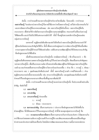 คู่มือนิเทศการออกแบบการเรียนรู้รายวิชาเพิ่มเติม
สาหรับโรงเรียนมาตรฐานสากล สังกัดสานักงานเขตพื้นที่การศึกษาปทุมธานี เขต 2
27
ดังนั้น การกาหนดเป้ าหมายการเรียนรู้สาหรับรายวิชาเพิ่มเติม จึงหมายถึง การกาหนด
ผลการเรียนรู้ ในแต่ละหน่วยการเรียนรู้ ซึ่งอาจมีได้มากกว่าหนึ่งผลการเรียนรู้ แต่ไม่ควรมีมากจนเกินไป
และควรมีผลการเรียนรู้ที่หลากหลายลักษณะ เช่น ผลการเรียนรู้ที่เน้นเนื้อหา ผลการเรียนรู้ที่เน้น
กระบวนการ เพื่อช่วยให้การจัดกิจกรรมการเรียนรู้มีความหมายต่อผู้เรียน สามารถสร้างเป็นแก่นความรู้
ได้ชัดเจนขึ้น และนาไปปรับใช้กับสถานการณ์จริงได้ ทั้งนี้ ขึ้นอยู่กับธรรมชาติการเรียนรู้ของแต่ละ
กลุ่มสาระการเรียนรู้
นอกจากนี้ ครูผู้สอนยังต้องพิจารณาต่อไปอีกด้วยว่า ผลการเรียนรู้ข้อนั้นสามารถนาให้
ผู้เรียนบังเกิดสมรรถนะสาคัญใดได้บ้าง ทั้งนี้ เพื่อตระหนักอยู่เสมอว่า การจัดการเรียนรู้มิได้จบสิ้นเพียง
การบรรลุผลการเรียนรู้ที่กาหนดไว้เพียงอย่างเดียว แต่ต้องสามารถพัฒนาผู้เรียนให้เกิดสมรรถนะสาคัญ
ที่หลักสูตรคาดหวังได้อีกด้วย
เมื่อเป้าหมายของหน่วยการเรียนรู้หนึ่ง อาจมีผลการเรียนรู้ 1 ข้อ หรือมากกว่า 1 ข้อ
ครูผู้สอนจึงต้องหลอมรวมผลการเรียนรู้ทุกข้อที่ระบุไว้ในหน่วยการเรียนรู้นั้น เขียนเป็นสาระสาคัญของ
หน่วยการเรียนรู้นั้น เพื่อเป็นกรอบความคิด หรือขอบข่ายที่จะพัฒนาผู้เรียนให้เกิดคุณภาพการเรียนรู้เป็น
องค์รวม และกาหนดเป็นสาระการเรียนรู้ที่ควรวิเคราะห์และจาแนกเป็น 3 ส่วน คือ 1. ความรู้ 2. ทักษะ /
กระบวนการ และ 3. คุณลักษณะอันพึงประสงค์ ทั้งนี้ ผลการเรียนรู้ บางตัว อาจมีไม่ครบทั้ง 3 ส่วน
ครูผู้สอนสามารถนาเนื้อหาจากแหล่งอื่น เช่น สาระการเรียนรู้ท้องถิ่น และคุณลักษณะอันพึงประสงค์ที่
กาหนดไว้ในหลักสูตรแกนกลางการศึกษาขั้นพื้นฐานมาเพิ่มเติมได้
ดังนั้น การกาหนดเป้ าหมายการเรียนรู้ ของหน่วยการเรียนรู้หนึ่ง จึงประกอบด้วยประเด็น
สาคัญ ดังต่อไปนี้
1.1 ผลการเรียนรู้
1.2 สาระสาคัญ
1.3 สาระการเรียนรู้ จาแนกเป็น
3.1 ความรู้
3.2 ทักษะ / กระบวนการ
1.4 สมรรถนะสาคัญ เป็นความสามารถ 5 ประการ ที่หลักสูตรคาดหวังให้เกิดขึ้นใน
ตัวของผู้เรียน ซึ่งได้สอดแทรกไว้ในมาตรฐานการเรียนรู้ / ตัวชี้วัด ของทุกกลุ่มสาระการเรียนรู้ คือ
1.4.1 ความสามารถในการสื่อสาร เป็นความสามารถในการรับและส่งสาร มีวัฒนธรรมใน
การใช้ภาษาถ่ายทอดความคิด ความรู้ความเข้าใจ ความรู้สึก และทัศนะของตนเองเพื่อแลกเปลี่ยนข้อมูล
ข่าวสารและประสบการณ์อันจะเป็นประโยชน์ต่อการพัฒนาตนเองและสังคม รวมทั้งการเจรจาต่อรอง
 