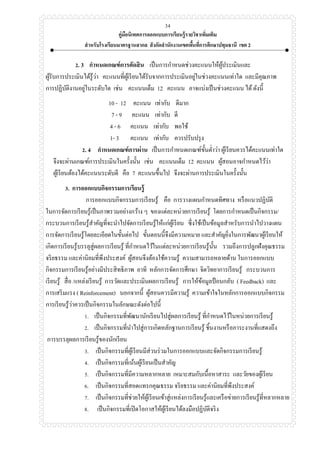 คู่มือนิเทศการออกแบบการเรียนรู้รายวิชาเพิ่มเติม
สาหรับโรงเรียนมาตรฐานสากล สังกัดสานักงานเขตพื้นที่การศึกษาปทุมธานี เขต 2
34
2. 3 กาหนดเกณฑ์การตัดสิน เป็นการกาหนดช่วงคะแนนให้ผู้ประเมินและ
ผู้รับการประเมินได้รู้ว่า คะแนนที่ผู้เรียนได้รับจากการประเมินอยู่ในช่วงคะแนนเท่าใด และมีคุณภาพ
การปฏิบัติงานอยู่ในระดับใด เช่น คะแนนเต็ม 12 คะแนน อาจแบ่งเป็นช่วงคะแนน ได้ดังนี้
10 - 12 คะแนน เท่ากับ ดีมาก
7 - 9 คะแนน เท่ากับ ดี
4 - 6 คะแนน เท่ากับ พอใช้
1- 3 คะแนน เท่ากับ ควรปรับปรุง
2. 4 กาหนดเกณฑ์การผ่าน เป็นการกาหนดเกณฑ์ขั้นต่าว่า ผู้เรียนควรได้คะแนนเท่าใด
จึงจะผ่านเกณฑ์การประเมินในครั้งนั้น เช่น คะแนนเต็ม 12 คะแนน ผู้สอนอาจกาหนดไว้ว่า
ผู้เรียนต้องได้คะแนนระดับดี คือ 7 คะแนนขึ้นไป จึงจะผ่านการประเมินในครั้งนั้น
3. การออกแบบกิจกรรมการเรียนรู้
การออกแบบกิจกรรมการเรียนรู้ คือ การวางแผนกาหนดทิศทาง หรือแนวปฏิบัติ
ในการจัดการเรียนรู้เป็นภาพรวมอย่างกว้าง ๆ ของแต่ละหน่วยการเรียนรู้ โดยการกาหนดเป็นกิจกรรม/
กระบวนการเรียนรู้สาคัญที่จะนาไปจัดการเรียนรู้ให้แก่ผู้เรียน ซึ่งใช้เป็นข้อมูลสาหรับการนาไปวางแผน
การจัดการเรียนรู้โดยละเอียดในขั้นต่อไป ขั้นตอนนี้จึงมีความหมาย และสาคัญยิ่งในการพัฒนาผู้เรียนให้
เกิดการเรียนรู้บรรลุสู่ผลการเรียนรู้ ที่กาหนดไว้ในแต่ละหน่วยการเรียนรู้นั้น รวมถึงการปลูกฝังคุณธรรม
จริยธรรม และค่านิยมที่พึงประสงค์ ผู้สอนจึงต้องใช้ความรู้ ความสามารถหลายด้าน ในการออกแบบ
กิจกรรมการเรียนรู้อย่างมีประสิทธิภาพ อาทิ หลักการจัดการศึกษา จิตวิทยาการเรียนรู้ กระบวนการ
เรียนรู้ สื่อ /แหล่งเรียนรู้ การวัดและประเมินผลการเรียนรู้ การให้ข้อมูลป้ อนกลับ ( Feedback) และ
การเสริมแรง ( Reinforcement) นอกจากนี้ ผู้สอนควรมีความรู้ ความเข้าใจในหลักการออกแบบกิจกรรม
การเรียนรู้ว่าควรเป็นกิจกรรมในลักษณะดังต่อไปนี้
1. เป็นกิจกรรมที่พัฒนานักเรียนไปสู่ผลการเรียนรู้ ที่กาหนดไว้ในหน่วยการเรียนรู้
2. เป็นกิจกรรมที่นาไปสู่การเกิดหลักฐานการเรียนรู้ ชิ้นงานหรือภาระงานที่แสดงถึง
การบรรลุผลการเรียนรู้ของนักเรียน
3. เป็นกิจกรรมที่ผู้เรียนมีส่วนร่วมในการออกแบบและจัดกิจกรรมการเรียนรู้
4. เป็นกิจกรรมที่เน้นผู้เรียนเป็นสาคัญ
5. เป็นกิจกรรมที่มีความหลากหลาย เหมาะสมกับเนื้อหาสาระ และวัยของผู้เรียน
6. เป็นกิจกรรมที่สอดแทรกคุณธรรม จริยธรรม และค่านิยมที่พึงประสงค์
7. เป็นกิจกรรมที่ช่วยให้ผู้เรียนเข้าสู่แหล่งการเรียนรู้และเครือข่ายการเรียนรู้ที่หลากหลาย
8. เป็นกิจกรรมที่เปิดโอกาสให้ผู้เรียนได้ลงมือปฏิบัติจริง
 
