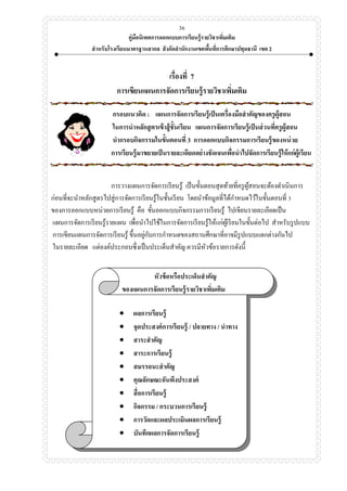 คู่มือนิเทศการออกแบบการเรียนรู้รายวิชาเพิ่มเติม
สาหรับโรงเรียนมาตรฐานสากล สังกัดสานักงานเขตพื้นที่การศึกษาปทุมธานี เขต 2
36
เรื่องที่ 7
การเขียนแผนการจัดการเรียนรู้รายวิชาเพิ่มเติม
กรอบแนวคิด : แผนการจัดการเรียนรู้เป็นเครื่องมือสาคัญของครูผู้สอน
ในการนาหลักสูตรเข้าสู้ชั้นเรียน แผนการจัดการเรียนรู้เป็นส่วนที่ครูผู้สอน
นากรอบกิจกรรมในขั้นตอนที่ 3 การออกแบบกิจกรรมการเรียนรู้ของหน่วย
การเรียนรู้มาขยายเป็นรายละเอียดอย่างชัดเจนเพื่อนาไปจัดการเรียนรู้ให้แก่ผู้เรียน
การวางแผนการจัดการเรียนรู้ เป็นขั้นตอนสุดท้ายที่ครูผู้สอนจะต้องดาเนินการ
ก่อนที่จะนาหลักสูตรไปสู่การจัดการเรียนรู้ในชั้นเรียน โดยนาข้อมูลที่ได้กาหนดไว้ในขั้นตอนที่ 3
ของการออกแบบหน่วยการเรียนรู้ คือ ขั้นออกแบบกิจกรรมการเรียนรู้ ไปเขียนรายละเอียดเป็น
แผนการจัดการเรียนรู้รายแผน เพื่อนาไปใช้ในการจัดการเรียนรู้ให้แก่ผู้เรียนในขั้นต่อไป สาหรับรูปแบบ
การเขียนแผนการจัดการเรียนรู้ ขึ้นอยู่กับการกาหนดของสถานศึกษาที่อาจมีรูปแบบแตกต่างกันไป
ในรายละเอียด แต่องค์ประกอบซึ่งเป็นประเด็นสาคัญ ควรมีหัวข้อรายการดังนี้
หัวข้อหรือประเด็นสาคัญ
ของแผนการจัดการเรียนรู้รายวิชาเพิ่มเติม
 ผลการเรียนรู้
 จุดประสงค์การเรียนรู้ / ปลายทาง / นาทาง
 สาระสาคัญ
 สาระการเรียนรู้
 สมรรถนะสาคัญ
 คุณลักษณะอันพึงประสงค์
 สื่อการเรียนรู้
 กิจกรรม / กระบวนการเรียนรู้
 การวัดและผลประเมินผลการเรียนรู้
 บันทึกผลการจัดการเรียนรู้
 