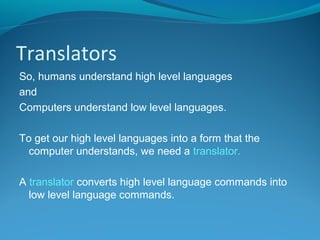 Translators
So, humans understand high level languages
and
Computers understand low level languages.
To get our high level languages into a form that the
computer understands, we need a translator.
A translator converts high level language commands into
low level language commands.
 