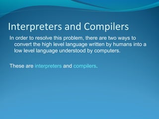 Interpreters and Compilers
In order to resolve this problem, there are two ways to
convert the high level language written by humans into a
low level language understood by computers.
These are interpreters and compilers.
 