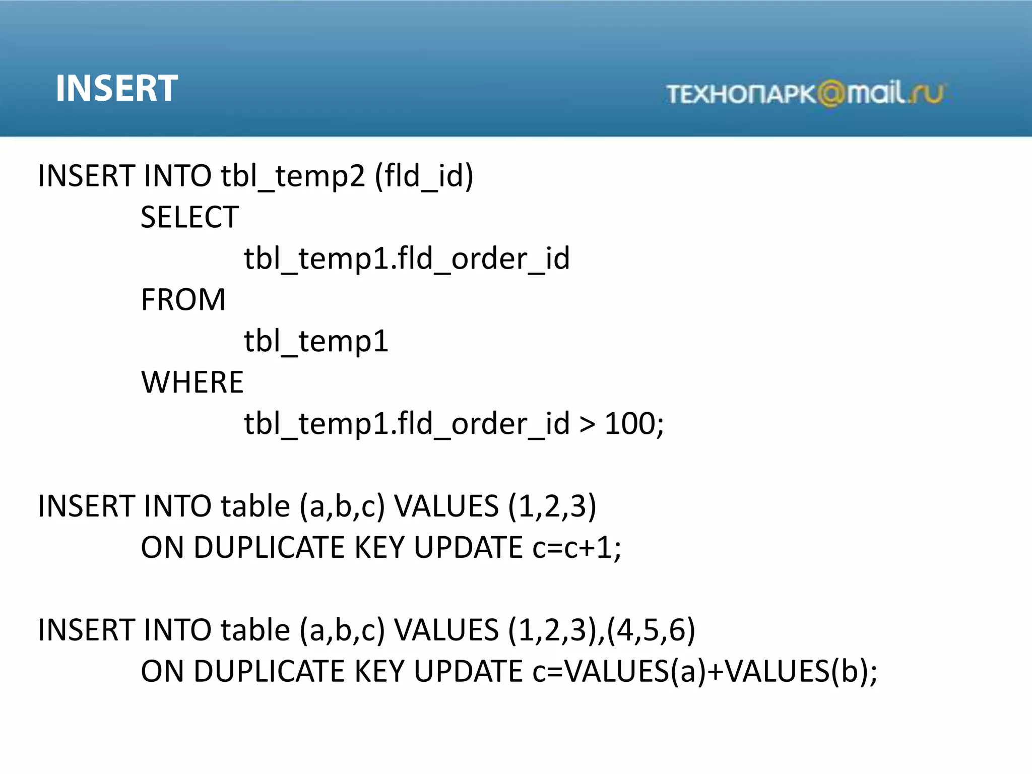 INSERT INTO tbl_temp2 (fld_id)
SELECT
tbl_temp1.fld_order_id
FROM
tbl_temp1
WHERE
tbl_temp1.fld_order_id > 100;
INSERT INTO table (a,b,c) VALUES (1,2,3)
ON DUPLICATE KEY UPDATE c=c+1;
INSERT INTO table (a,b,c) VALUES (1,2,3),(4,5,6)
ON DUPLICATE KEY UPDATE c=VALUES(a)+VALUES(b);
 