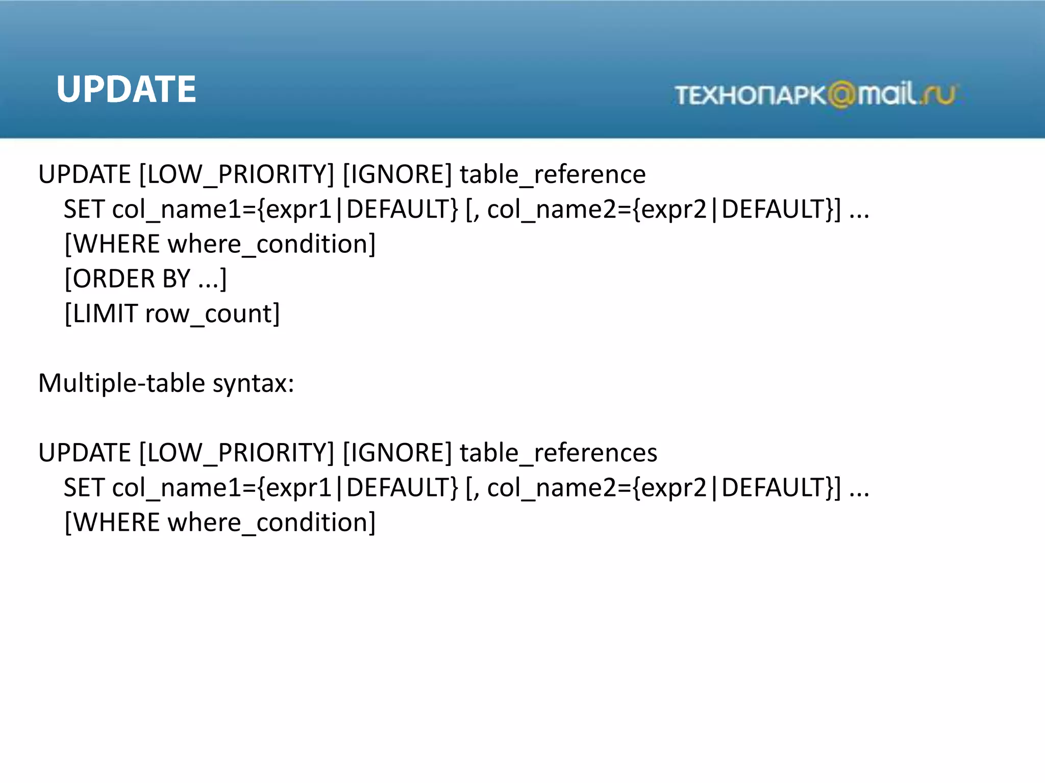 UPDATE [LOW_PRIORITY] [IGNORE] table_reference
SET col_name1={expr1|DEFAULT} [, col_name2={expr2|DEFAULT}] ...
[WHERE where_condition]
[ORDER BY ...]
[LIMIT row_count]
Multiple-table syntax:
UPDATE [LOW_PRIORITY] [IGNORE] table_references
SET col_name1={expr1|DEFAULT} [, col_name2={expr2|DEFAULT}] ...
[WHERE where_condition]
 