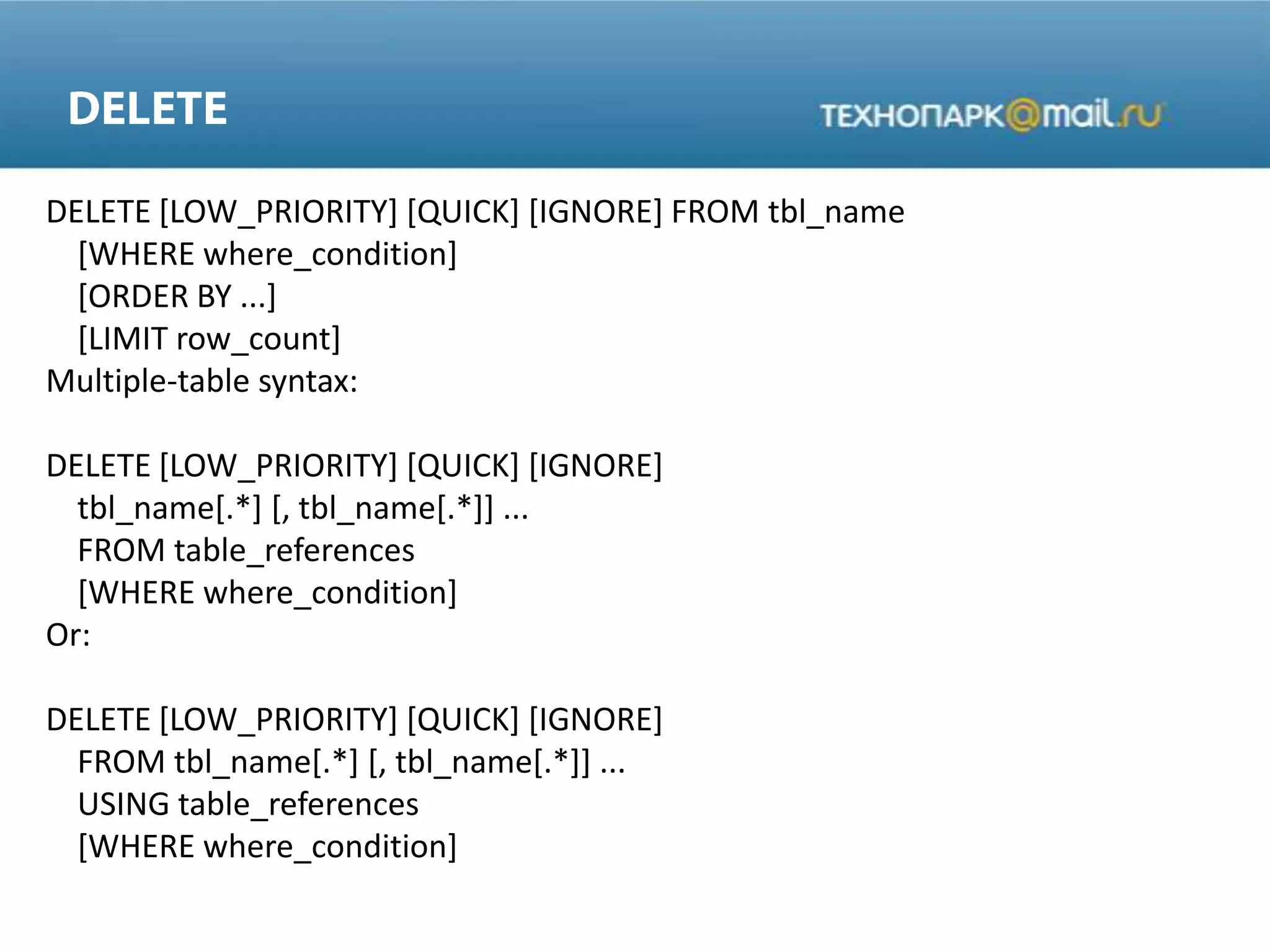 DELETE [LOW_PRIORITY] [QUICK] [IGNORE] FROM tbl_name
[WHERE where_condition]
[ORDER BY ...]
[LIMIT row_count]
Multiple-table syntax:
DELETE [LOW_PRIORITY] [QUICK] [IGNORE]
tbl_name[.*] [, tbl_name[.*]] ...
FROM table_references
[WHERE where_condition]
Or:
DELETE [LOW_PRIORITY] [QUICK] [IGNORE]
FROM tbl_name[.*] [, tbl_name[.*]] ...
USING table_references
[WHERE where_condition]
 