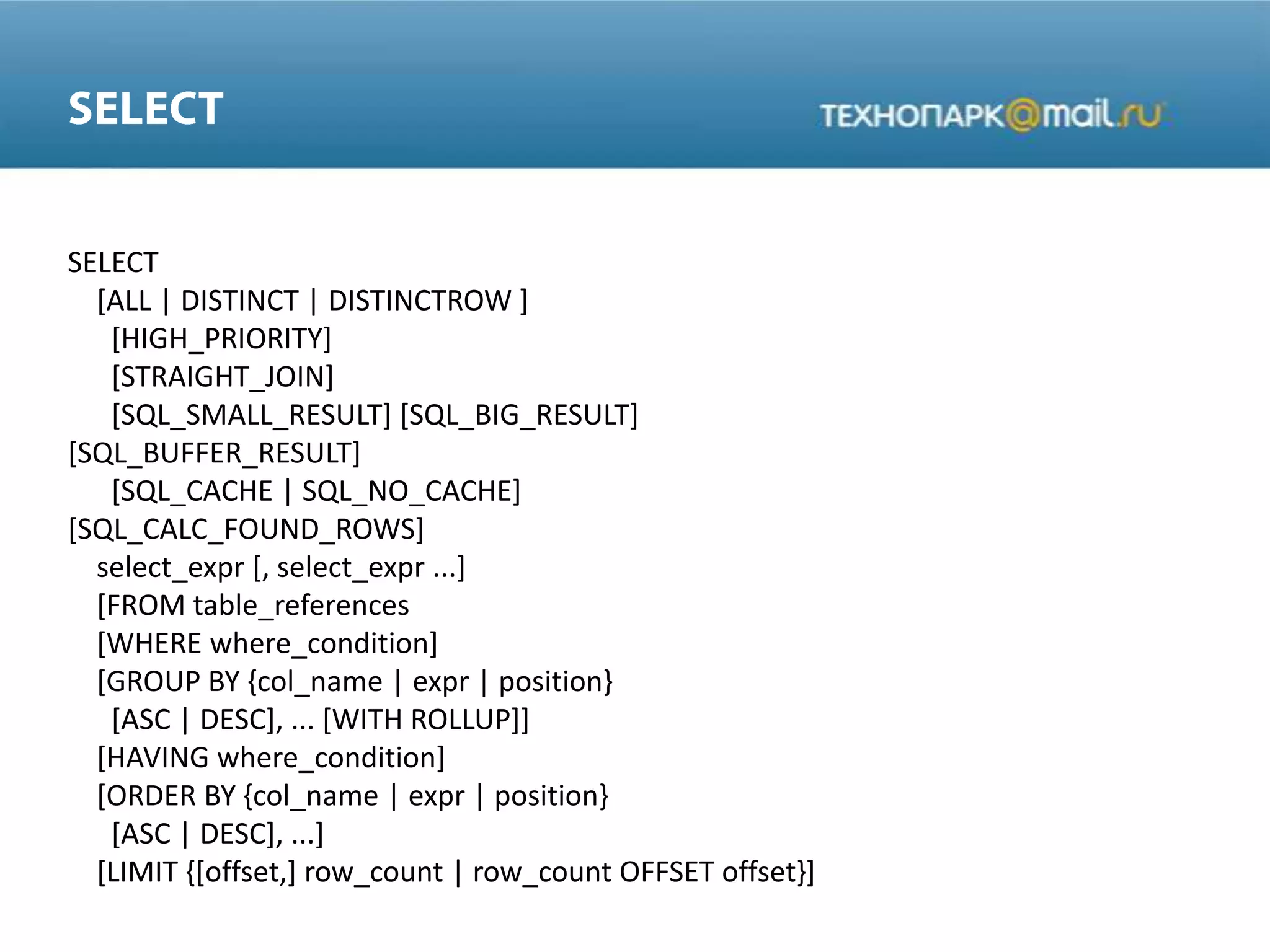 SELECT
[ALL | DISTINCT | DISTINCTROW ]
[HIGH_PRIORITY]
[STRAIGHT_JOIN]
[SQL_SMALL_RESULT] [SQL_BIG_RESULT]
[SQL_BUFFER_RESULT]
[SQL_CACHE | SQL_NO_CACHE]
[SQL_CALC_FOUND_ROWS]
select_expr [, select_expr ...]
[FROM table_references
[WHERE where_condition]
[GROUP BY {col_name | expr | position}
[ASC | DESC], ... [WITH ROLLUP]]
[HAVING where_condition]
[ORDER BY {col_name | expr | position}
[ASC | DESC], ...]
[LIMIT {[offset,] row_count | row_count OFFSET offset}]
 