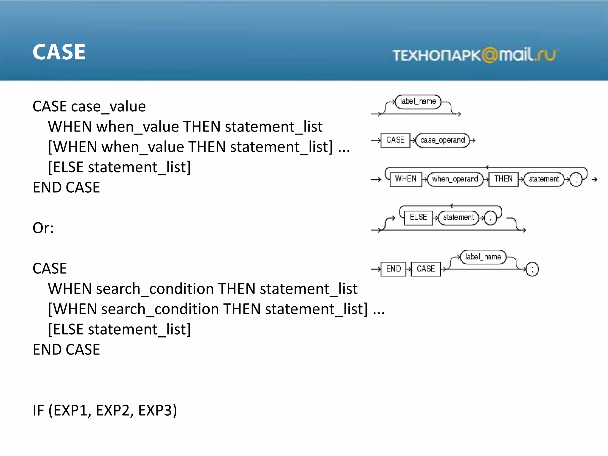 CASE case_value
WHEN when_value THEN statement_list
[WHEN when_value THEN statement_list] ...
[ELSE statement_list]
END CASE
Or:
CASE
WHEN search_condition THEN statement_list
[WHEN search_condition THEN statement_list] ...
[ELSE statement_list]
END CASE
IF (EXP1, EXP2, EXP3)
 