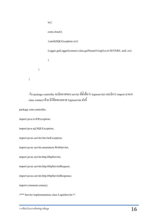 การเขียนโปรแกรมติดต่อฐานข้อมูล 16
try{
conn.close();
}catch(SQLException ex){
Logger.getLogger(connect.class.getName()).log(Level.SEVERE, null, ex);
}
}
}
-ใน package controller จะมีคลาสของ servlet ที่ตั้งชื่อว่า loginservlet และมีการ import มาจาก
class connect ด้วย มีโค๊ดของคลาส loginservlet ดังนี้
package com.controller;
import java.io.IOException;
import java.sql.SQLException;
import javax.servlet.ServletException;
import javax.servlet.annotation.WebServlet;
import javax.servlet.http.HttpServlet;
import javax.servlet.http.HttpServletRequest;
import javax.servlet.http.HttpServletResponse;
import comment.connect;
/*** Servlet implementation class LoginServlet */
 