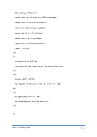 การเขียนโปรแกรมติดต่อฐานข้อมูล 21
<td><select name="Province">
<option value="กรุณาเลือกจังหวัด">กรุณาเลือกจังหวัด</option>
<option value="เชียงใหม่">เชียงใหม่ </option>
<option value="ขอนแก่น">ขอนแก่น</option>
<option value="ลาปาง">ลาปาง</option>
<option value="ลาพูน">ลาพูน</option>
<option value="เชียงราย">เชียงราย</option>
</select> <br> </td>
</tr>
<tr>
<td align="right">โทรศัพท์</td>
<td><input type="text" name="number" id="number"> <br> </td>
</tr>
<tr>
<td align="right">อีเมล์</td>
<td><input type="text" name="email" id="email"> <br> </td>
</tr>
<tr>
<td align="right">รูปประจาตัว </td>
<td ><input type="file" id="image"> <br></td>
</tr>
<tr>
 