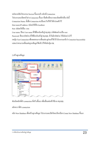 การเขียนโปรแกรมติดต่อฐานข้อมูล 23
หลังจากเปิดโปรแกรม Navicat ขึ้นมาแล้ว คลิกที่ Connection
โปรแกรมจะเปิดหน้าต่าง Connection ขึ้นมา ซึ่งต้องป้ อนรายละเอียดที่จาเป็น ดังนี้
Connection Name: ตั้งชื่อ Connection จะเป็นอะไรก็ได้ให้จาง่ายเข้าไว้
Host name/IP address: ปล่อยให้เป็น localhost
Port: ปล่อยให้เป็น 3306
User name: ป้อน User name ที่ใช้ล็อกอินเข้าสู่ MySQL ค่าดีฟอลต์ จะเป็น root
Password: ป้ อนรหัสผ่าน ที่ใช้ล็อกอินเข้าสู่ MySQL ถ้าไม่มีรหัสผ่าน ให้ปล่อยว่างไว้
กดปุ่ม Test Connection เพื่อทดสอบการเชื่อมต่อ ดูก่อนก็ได้ถ้าโปรแกรมแจ้งว่า Conection Successfully
แสดงว่าสามารถเชื่อมต่อฐานข้อมูลได้แล้ว ก็ให้คลิกปุ่ม OK
2.สร้างฐานข้อมูล
ดับเบิลคลิกที่ตัว connection ที่สร้างขึ้นมา เพื่อเชื่อมต่อเข้าใช้งาน MySQL
คลิกขวา ที่ตัว connection
คลิก New Database เพื่อสร้างฐานข้อมูล โปรแกรมจะเปิดไดอะล็อกบ็อก Create New Database ขึ้นมา
 