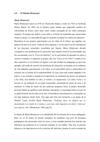 3.5. El Método Montessori
María Montessori
María Montessori nació en 1870 en Chiaravalle (Italia) y murió en 1952 en Nordwijk
(Países Bajos). En 1896, fue la primera mujer italiana que emprendió estudios de
Universidad de Roma; entre otras cosas, estaba encargada de los niños retrasados
mentales. El tiempo que dedicó a esos niños y el hecho de comprobar que conservaban
intacto su deseo y su necesidad de jugar la incitaron a estudiar los medios de educarlos.
Basándose en sus propios experimentos con los niños de la clínica, que jugaban con
pedazos de pan en el suelo a falta de otros juguetes, y en los ejercicios de estimulación
de las funciones sensoriales concebidos por Séguin, María Montessori decidió
consagrarse a los problemas de la educación. Para intentar resolver las necesidades que
fue encontrando, creó la "Casa dei Bambini", en la cual habían de aprender los niños a
conocer el mundo y a organizar su propia vida. Las "Casas de los Niños" creadas en los
años siguientes se convirtieron en lugares a los que acudían los pedagogos ya que eran
ejemplos del modo de resolver los problemas de educación; se basaban en un ambiente
de vida adaptado especialmente a los niños, en el cual podían crecer y desarrollarse en
armonía con su sentido de la responsabilidad. En esas casas todo estaba adaptado a los
niños y a sus actitudes y perspectivas específicas; no solamente las mesas, los armarios
y las sillas, sino también el color, el sonido y la arquitectura. Los niños vivían y se
movían en ese ambiente de un modo responsable, asumiendo las tareas de crear y de
mantener el orden de modo tal que pudieran progresar hacia el propio desarrollo
personal. Había un equilibrio entre libertad y disciplina, y el postulado básico era que no
se podía alcanzar una de ellas sin la otra. Concebida en esta perspectiva, la disciplina no
era algo impuesto desde fuera, sino algo más bien una incitación a ser digno de la
libertad. Como escribió María Montessori: "Podemos decir de alguien que es
disciplinado si es dueño de sí mismo y, por ende, sabe imponerse un deber y observar
una regla de vida" (Montessori, 1969, pag.57)
La figura de María Montessori es la abanderada del movimiento de la nueva pedagogía.
Rara vez se ha hecho un intento semejante de establecer una serie de preceptos
pedagógicos tan universales como los suyos, y muy contadas personas han ejercido una
influencia tan poderosa en la evolución mundial en ese ámbito. Para ella, la primera
infancia es la etapa decisiva en la evolución del individuo, durante la cual se sientan las
 