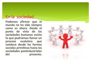 En la sociedad.
Podemos afirmar que el
mundo no ha sido siempre
como es ahora. Desde el
punto de vista de las
sociedades humanas existe
lo que podríamos llamar un
proceso evolutivo que
conduce desde las formas
sociales primitivas hasta las
sociedades postindustriales
del presente.
 