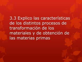 3.3 Explico las características
de los distintos procesos de
transformación de los
materiales y de obtención de
las materias primas
 