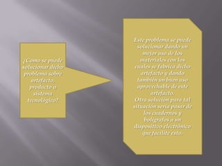 ¿Como se puede
solucionar dicho
problema sobre
artefacto,
producto o
sistema
tecnológico?
Este problema se puede
solucionar dando un
mejor uso de los
materiales con los
cuales se fabrica dicho
artefacto y dando
también un buen uso
aprovechable de este
artefacto.
Otra solución para tal
situación seria pasar de
los cuadernos y
bolígrafos a un
dispositivo electrónico
que facilite esto.
 
