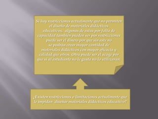 ¿Existen restricciones o limitaciones actualmente que
le impidan diseñar materiales didácticos educativo?
Si hay restricciones actualmente que no permiten
el diseño de materiales didácticos
educativos, algunas de estas por falta de
capacidad también pueden ser por restricciones
puede ser el dinero por que sin este no
se podrán crear mayor cantidad de
materiales didácticos con mayor eficacia y
calidad que otros. Otra puede ser el acoge por
que si al estudiante no le gusta no lo utilizaran.
 