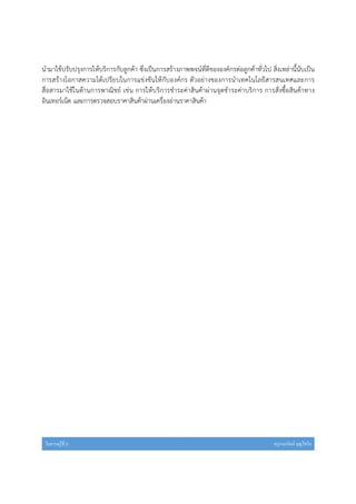 ใบความรู้ที 3 ครูกนกรัตน์ บุญไชโย
นํามาใช้ปรับปรุงการให้บริการกับลูกค้า ซึ่งเป็นการสร้างภาพพจน์ที่ดีขององค์กรต่อลูกค้าทั่วไป สิ่งเหล่านี้นับเป็น
การสร้างโอกาสความได้เปรียบในการแข่งขันให้กับองค์กร ตัวอย่างของการนําเทคโนโลยีสารสนเทศและการ
สื่อสารมาใช้ในด้านการพาณิชย์ เช่น การให้บริการชําระค่าสินค้าผ่านจุดชําระค่าบริการ การสั่งซื้อสินค้าทาง
อินเทอร์เน็ต และการตรวจสอบราคาสินค้าผ่านเครื่องอ่านราคาสินค้า
 