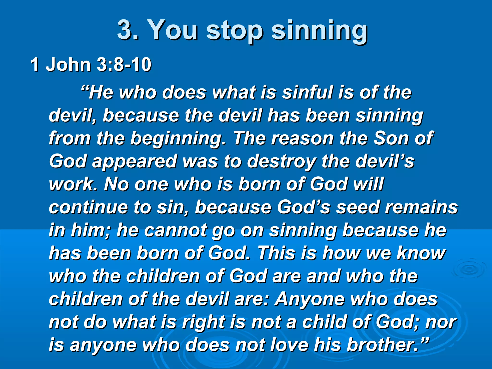 3. You stop sinning3. You stop sinning
1 John 3:8-101 John 3:8-10
““He who does what is sinful is of theHe who does what is sinful is of the
devil, because the devil has been sinningdevil, because the devil has been sinning
from the beginning. The reason the Son offrom the beginning. The reason the Son of
God appeared was to destroy the devil’sGod appeared was to destroy the devil’s
work. No one who is born of God willwork. No one who is born of God will
continue to sin, because God’s seed remainscontinue to sin, because God’s seed remains
in him; he cannot go on sinning because hein him; he cannot go on sinning because he
has been born of God. This is how we knowhas been born of God. This is how we know
who the children of God are and who thewho the children of God are and who the
children of the devil are: Anyone who doeschildren of the devil are: Anyone who does
not do what is right is not a child of God; nornot do what is right is not a child of God; nor
is anyone who does not love his brother.”is anyone who does not love his brother.”
 