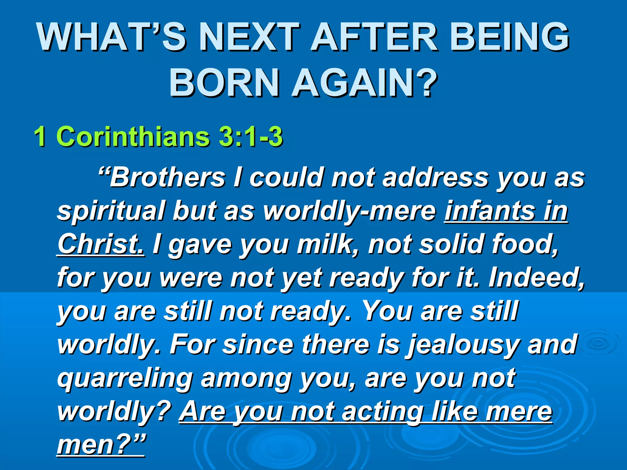 WHAT’S NEXT AFTER BEINGWHAT’S NEXT AFTER BEING
BORN AGAIN?BORN AGAIN?
1 Corinthians 3:1-31 Corinthians 3:1-3
““Brothers I could not address you asBrothers I could not address you as
spiritual but as worldly-merespiritual but as worldly-mere infants ininfants in
Christ.Christ. I gave you milk, not solid food,I gave you milk, not solid food,
for you were not yet ready for it. Indeed,for you were not yet ready for it. Indeed,
you are still not ready. You are stillyou are still not ready. You are still
worldly. For since there is jealousy andworldly. For since there is jealousy and
quarreling among you, are you notquarreling among you, are you not
worldly?worldly? Are you not acting like mereAre you not acting like mere
men?”men?”
 