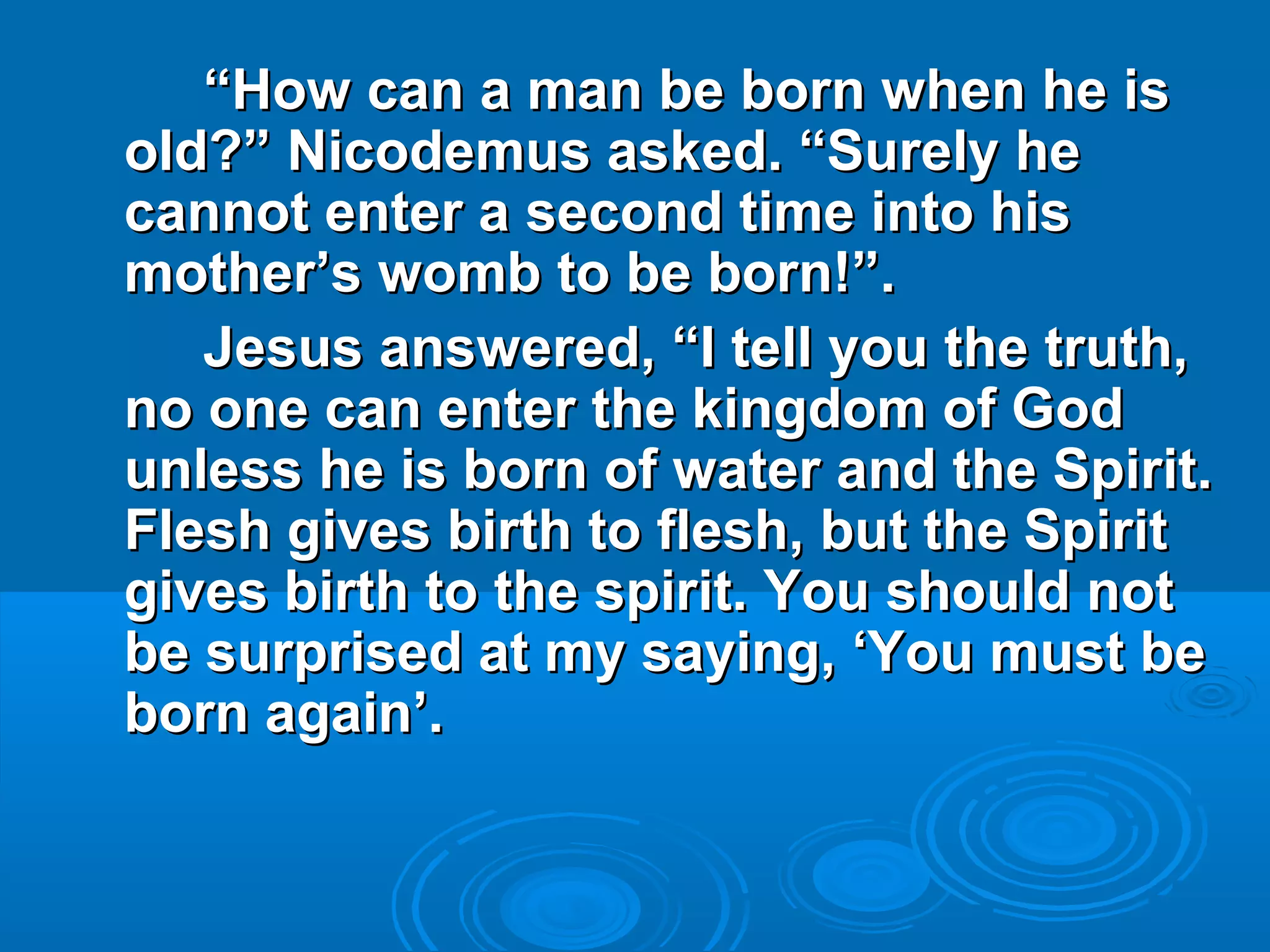 ““How can a man be born when he isHow can a man be born when he is
old?” Nicodemus asked. “Surely heold?” Nicodemus asked. “Surely he
cannot enter a second time into hiscannot enter a second time into his
mother’s womb to be born!”.mother’s womb to be born!”.
Jesus answered, “I tell you the truth,Jesus answered, “I tell you the truth,
no one can enter the kingdom of Godno one can enter the kingdom of God
unless he is born of water and the Spirit.unless he is born of water and the Spirit.
Flesh gives birth to flesh, but the SpiritFlesh gives birth to flesh, but the Spirit
gives birth to the spirit. You should notgives birth to the spirit. You should not
be surprised at my saying, ‘You must bebe surprised at my saying, ‘You must be
born again’.born again’.
 
