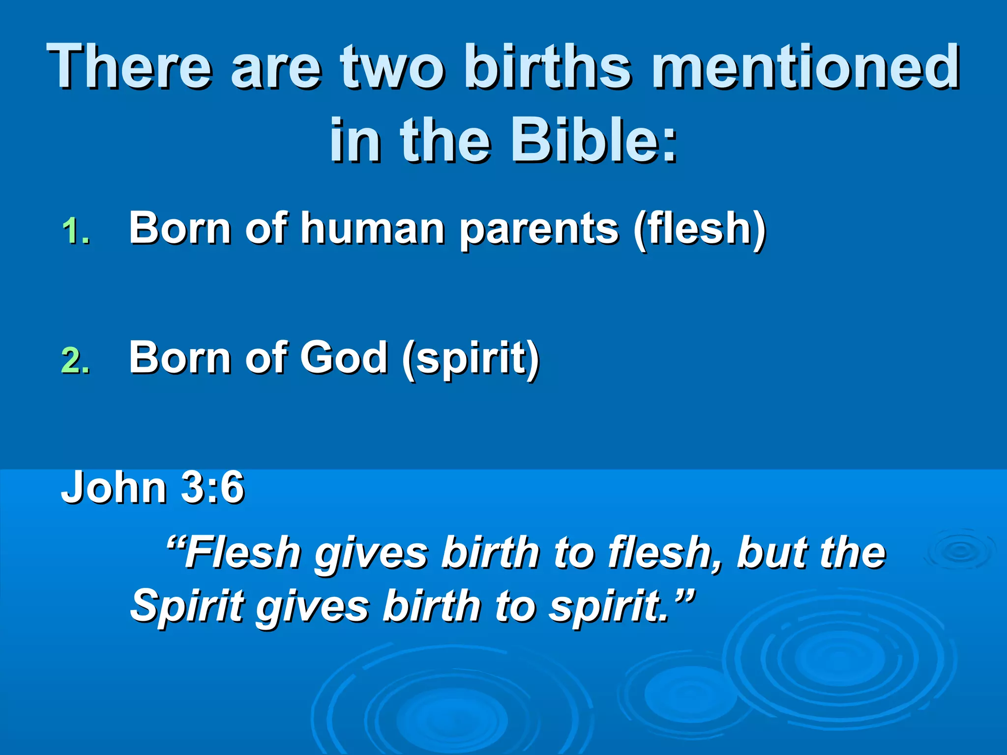 There are two births mentionedThere are two births mentioned
in the Bible:in the Bible:
1.1. Born of human parents (flesh)Born of human parents (flesh)
2.2. Born of God (spirit)Born of God (spirit)
John 3:6John 3:6
““Flesh gives birth to flesh, but theFlesh gives birth to flesh, but the
Spirit gives birth to spirit.”Spirit gives birth to spirit.”
 