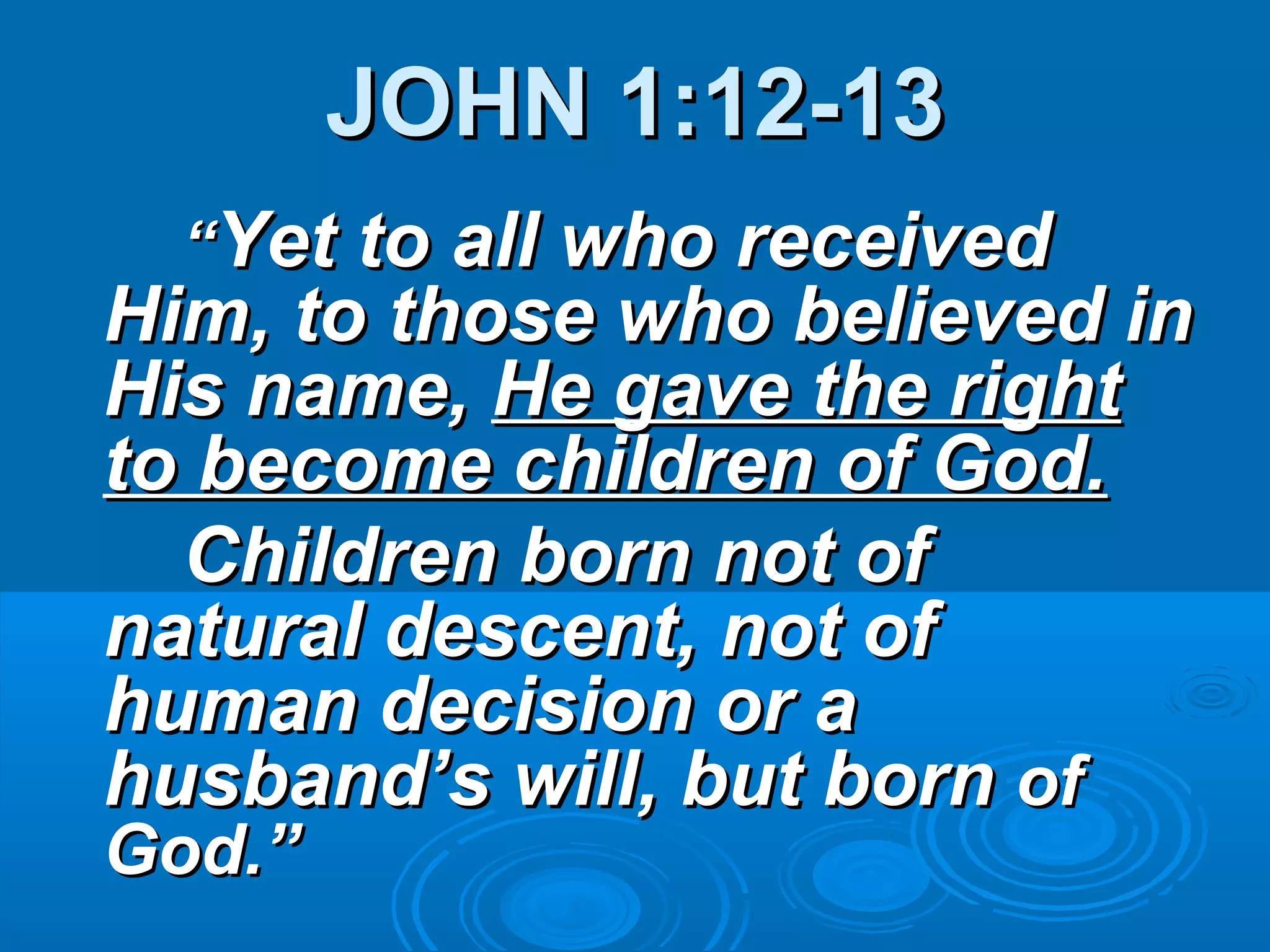JOHN 1:12-13JOHN 1:12-13
““Yet to all who receivedYet to all who received
Him, to those who believed inHim, to those who believed in
His name,His name, He gave the rightHe gave the right
to become children of God.to become children of God.
Children born not ofChildren born not of
natural descent, not ofnatural descent, not of
human decision or ahuman decision or a
husband’s will, but bornhusband’s will, but born ofof
God.”God.”
 