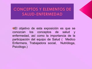 El objetivo de esta exposición es que se
conozcan los conceptos de salud y
enfermedad, así como la importancia de la
participación del equipo de Salud ( Medico
Enfermera, Trabajadora social, Nutrióloga,
Psicólogo.)
 