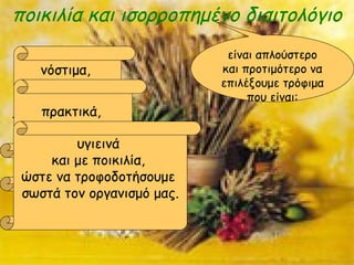 ποικιλία και ισορροπημένο διαιτολόγιο
είναι απλούστερο
και προτιμότερο να
επιλέξουμε τρόφιμα
που είναι:
νόστιμα,
σύμφωνα
με
τις γευστικές μας
προτιμήσεις
πρακτικά,
ανάλογα
με την περίστασηυγιεινά
και με ποικιλία,
ώστε να τροφοδοτήσουμε
σωστά τον οργανισμό μας.
 