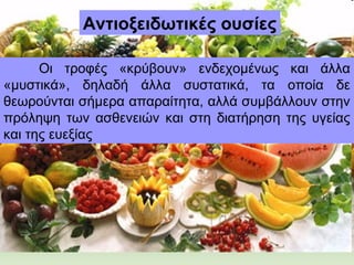 Αντιοξειδωτικές ουσίες
Οι τροφές «κρύβουν» ενδεχομένως και άλλα
«μυστικά», δηλαδή άλλα συστατικά, τα οποία δε
θεωρούνται σήμερα απαραίτητα, αλλά συμβάλλουν στην
πρόληψη των ασθενειών και στη διατήρηση της υγείας
και της ευεξίας
 