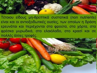 Τέτοιου είδους μη-θρεπτικά συστατικά (non nutrients)
είναι και οι αντιοξειδωτικές ουσίες, των οποίων η δράση
ερευνάται και περιέχονται στα φρούτα, στα χόρτα, στα
φρέσκα μυρωδικά, στο ελαιόλαδο, στο κρασί και σε
πολλές άλλες τροφές.
 