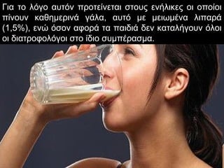 Για το λόγο αυτόν προτείνεται στους ενήλικες οι οποίοι
πίνουν καθημερινά γάλα, αυτό με μειωμένα λιπαρά
(1,5%), ενώ όσον αφορά τα παιδιά δεν καταλήγουν όλοι
οι διατροφολόγοι στο ίδιο συμπέρασμα.
 