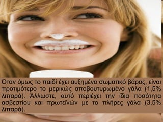 Όταν όμως το παιδί έχει αυξημένο σωματικό βάρος, είναι
προτιμότερο το μερικώς αποβουτυρωμένο γάλα (1,5%
λιπαρά). Άλλωστε, αυτό περιέχει την ίδια ποσότητα
ασβεστίου και πρωτεϊνών με το πλήρες γάλα (3,5%
λιπαρά).
 