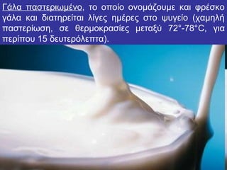 Γάλα παστεριωμένο, το οποίο ονομάζουμε και φρέσκο
γάλα και διατηρείται λίγες ημέρες στο ψυγείο (χαμηλή
παστερίωση, σε θερμοκρασίες μεταξύ 72°-78°C, για
περίπου 15 δευτερόλεπτα).
 