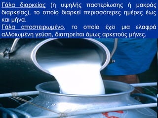 Γάλα διαρκείας (η υψηλής παστερίωσης ή μακράς
διαρκείας), το οποίο διαρκεί περισσότερες ημέρες έως
και μήνα.
Γάλα αποστειρωμένο, το οποίο έχει μια ελαφρά
αλλοιωμένη γεύση, διατηρείται όμως αρκετούς μήνες.
 