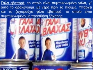 Γάλα εβαπορέ, το οποίο είναι συμπυκνωμένο γάλα, γι'
αυτό το αραιώνουμε με νερό πριν το πιούμε. Υπάρχει
και το ζαχαρούχο γάλα εβαπορέ, το οποίο είναι
συμπυκνωμένο με προσθήκη ζάχαρης
 