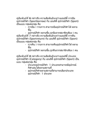 คู่สัมพันธ์ที่ 6 กล่าวถึง ความสัมพันธ์ระหว่างเอนทิตี้ การยืม
อุปกรณ์กีฬา (Sportborrow) กับ เอนทิตี้ อุปกรณ์กีฬา (Sport)
เป็นแบบ กลุ่มต่อกลุ่ม คือ
- การยืม 1 รายการ สามารถยืมอุปกรณ์กีฬาได้ หลาย
ชิ้น
- อุปกรณ์กีฬา หลายชิ้น ถูกยืมจากสมาชิกเพียง 1 คน
คู่สัมพันธ์ที่ 7 กล่าวถึง ความสัมพันธ์ระหว่างเอนทิตี้ การคืน
อุปกรณ์กีฬา (Sportreturn) กับ เอนทิตี้ อุปกรณ์กีฬา (Sport)
เป็นแบบ กลุ่มต่อกลุ่ม คือ
- การคืน 1 รายการ สามารถคืนอุปกรณ์กีฬาได้ หลาย
ชิ้น
- อุปกรณ์กีฬา หลายชิ้น ถูกคืนจากสมาชิกเพียง 1 คน
คู่สัมพันธ์ที่ 8 กล่าวถึง ความสัมพันธ์ระหว่างเอนทิตี้ ประเภท
อุปกรณ์กีฬา (Category) กับ เอนทิตี้ อุปกรณ์กีฬา (Sport) เป็น
แบบ กลุ่มต่อกลุ่ม คือ
- ประเภทอุปกรณ์กีฬา 1 ประเภทสามารถมีอุปกรณ์
กีฬาเล่นได้หลายสถานที่
- อุปกรณ์กีฬาหลายสถานที่สามารถเลือกประเภท
อุปกรณ์กีฬา 1 ประเภท
 