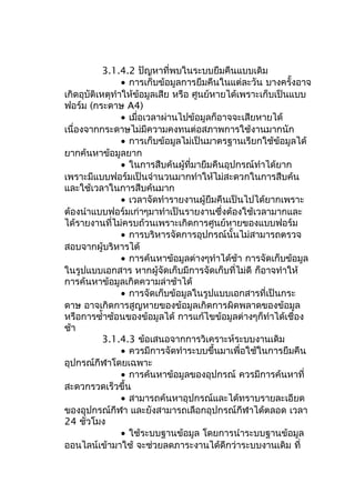 3.1.4.2 ปัญหาที่พบในระบบยืมคืนแบบเดิม
• การเก็บข้อมูลการยืมคืนในแต่ละวัน บางครั้งอาจ
เกิดอุบัติเหตุทำาให้ข้อมูลเสีย หรือ ศูนย์หายได้เพราะเก็บเป็นแบบ
ฟอร์ม (กระดาษ A4)
• เมื่อเวลาผ่านไปข้อมูลก็อาจจะเสียหายได้
เนื่องจากกระดาษไม่มีความคงทนต่อสภาพการใช้งานมากนัก
• การเก็บข้อมูลไม่เป็นมาตรฐานเรียกใช้ข้อมูลได้
ยากค้นหาข้อมูลยาก
• ในการสืบค้นผู้ที่มายืมคืนอุปกรณ์ทำาได้ยาก
เพราะมีแบบฟอร์มเป็นจำานวนมากทำาให้ไม่สะดวกในการสืบค้น
และใช้เวลาในการสืบค้นมาก
• เวลาจัดทำารายงานผู้ยืมคืนเป็นไปได้ยากเพราะ
ต้องนำาแบบฟอร์มเก่าๆมาทำาเป็นรายงานซึ่งต้องใช้เวลามากและ
ได้รายงานที่ไม่ครบถ้วนเพราะเกิดการศูนย์หายของแบบฟอร์ม
• การบริหารจัดการอุปกรณ์นั้นไม่สามารถตรวจ
สอบจากผู้บริหารได้
• การค้นหาข้อมูลต่างๆทำาได้ช้า การจัดเก็บข้อมูล
ในรูปแบบเอกสาร หากผู้จัดเก็บมีการจัดเก็บที่ไม่ดี ก็อาจทำาให้
การค้นหาข้อมูลเกิดความล่าช้าได้
• การจัดเก็บข้อมูลในรูปแบบเอกสารที่เป็นกระ
ดาษ อาจเกิดการสูญหายของข้อมูลเกิดการผิดพลาดของข้อมูล
หรือการซำ้าซ้อนของข้อมูลได้ การแก้ไขข้อมูลต่างๆก็ทำาได้เชื่อง
ช้า
3.1.4.3 ข้อเสนอจากการวิเคราะห์ระบบงานเดิม
• ควรมีการจัดทำาระบบขึ้นมาเพื่อใช้ในการยืมคืน
อุปกรณ์กีฬาโดยเฉพาะ
• การค้นหาข้อมูลของอุปกรณ์ ควรมีการค้นหาที่
สะดวกรวดเร็วขึ้น
• สามารถค้นหาอุปกรณ์และได้ทราบรายละเอียด
ของอุปกรณ์กีฬา และยังสามารถเลือกอุปกรณ์กีฬาได้ตลอด เวลา
24 ชั่วโมง
• ใช้ระบบฐานข้อมูล โดยการนำาระบบฐานข้อมูล
ออนไลน์เข้ามาใช้ จะช่วยลดภาระงานได้ดีกว่าระบบงานเดิม ที่
 