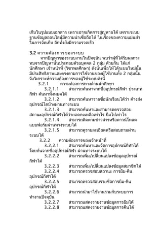เก็บในรูปแบบเอกสาร เพราะอาจเกิดการสูญหายได้ เพราะระบบ
ฐานข้อมูลออนไลน์มีความน่าเชื่อถือได้ ในเรื่องของความแม่นยำา
ในการจัดเก็บ อีกทั้งยังมีความรวดเร็ว
3.2 ความต้องการของระบบ
จากปัญหาของระบบงานในปัจจุบัน พบว่าผู้ที่ได้รับผลกระ
ทบจากปัญหานั้นประกอบด้วยบุคคล 2 กลุ่ม ด้วยกัน ได้แก่
นักศึกษา เจ้าหน้าที่ (วิชาพลศึกษา) ดังนั้นเพื่อให้ได้ระบบใหม่นั้น
มีประสิทธิภาพและตรงตามการใช้งานของผู้ใช้งานทั้ง 2 กลุ่มนั้น
จึงวิเคราะห์ความต้องการของผู้ใช้ระบบดังนี้
3.2.1 ความต้องการทางด้านนักศึกษา
3.2.1.1 สามารถค้นหาจากชื่ออุปกรณ์กีฬา ประเภท
กีฬา ค้นหาทั้งหมดได้
3.2.1.2 สามารถค้นหารายชื่อนักเรียนได้ว่า ค้างส่ง
อุปกรณ์ไดบ้างผ่านทางระบบ
3.2.1.3 สามารถค้นหาและสามารถตรวจสอบ
สถานะอุปกรณ์กีฬาได้ว่ายอดคงเหลือเท่าไร ยืมไปเท่าไร
3.2.1.4 สามารถติดตามข่าวสารหรือดาวน์โหลด
แบบฟอร์มผ่านทางระบบได้
3.2.1.5 สามารถดูรายละเอียดหรือสอบถามผ่าน
ระบบได้
3.2.2 ความต้องการของเจ้าหน้าที่
3.2.2.1 สามารถค้นหาและจัดการอุปกรณ์กีฬาได้
โดยค้นจากชื่ออุปกรณ์กีฬา ผ่านทางระบบได้
3.2.2.2 สามารถเพิ่ม/เปลี่ยนแปลงข้อมูลอุปกรณ์
กีฬาได้
3.2.2.3 สามารถเพิ่ม/เปลี่ยนแปลงข้อมูลสมาชิกได้
3.2.2.4 สามารถตรวจสอบสถานะ การยืม-คืน
อุปกรณ์กีฬาได้
3.2.2.5 สามารถตรวจสอบรายชื่อการยืม-คืน
อุปกรณ์กีฬาได้
3.2.2.6 สามารถนำามาใช้งานรวมกับระบบการ
ทำางานปัจจุบัน
3.2.2.7 สามารถแสดงรายงานข้อมูลการยืมได้
3.2.2.8 สามารถแสดงรายงานข้อมูลการคืนได้
 